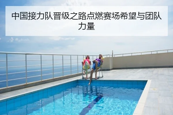 中国接力队晋级之路点燃赛场希望与团队力量