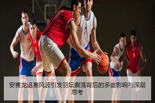 安赛龙退赛风波引发羽坛震荡背后的多重影响与深层思考