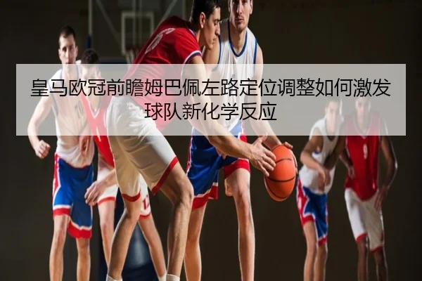 皇马欧冠前瞻姆巴佩左路定位调整如何激发球队新化学反应