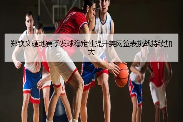 郑钦文硬地赛季发球稳定性提升美网签表挑战持续加大