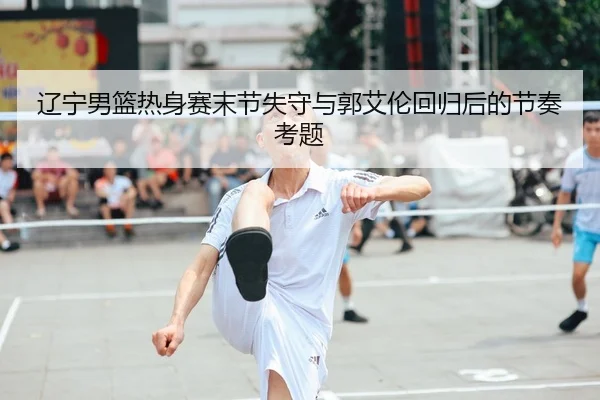 辽宁男篮热身赛末节失守与郭艾伦回归后的节奏考题