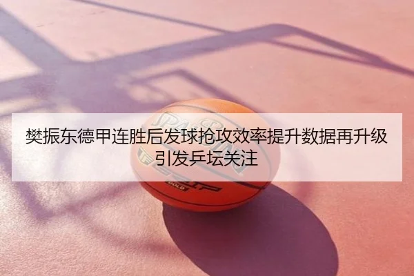 樊振东德甲连胜后发球抢攻效率提升数据再升级引发乒坛关注