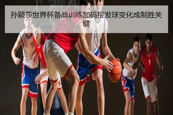 孙颖莎世界杯备战训练加码接发球变化成制胜关键
